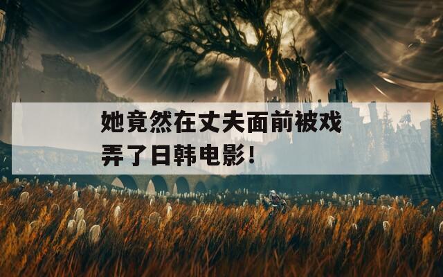 她竟然在丈夫面前被戏弄了日韩电影！