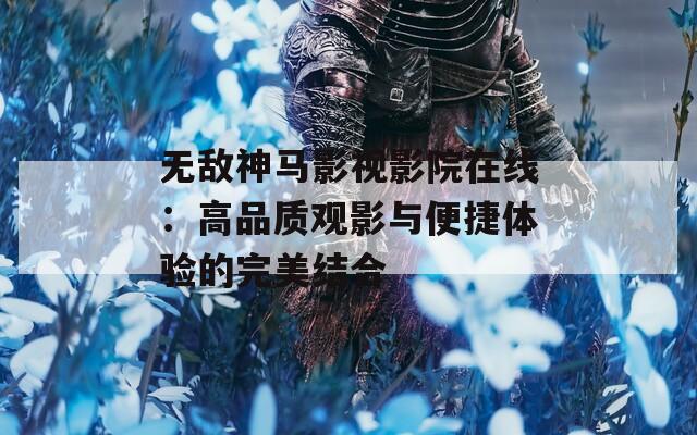 无敌神马影视影院在线：高品质观影与便捷体验的完美结合