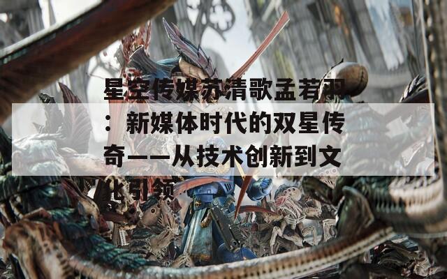 星空传媒苏清歌孟若羽：新媒体时代的双星传奇——从技术创新到文化引领