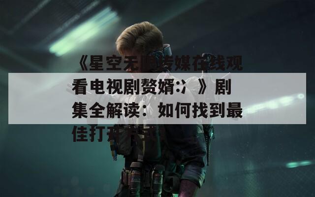 《星空无限传媒在线观看电视剧赘婿:冫》剧集全解读：如何找到最佳打开方式？