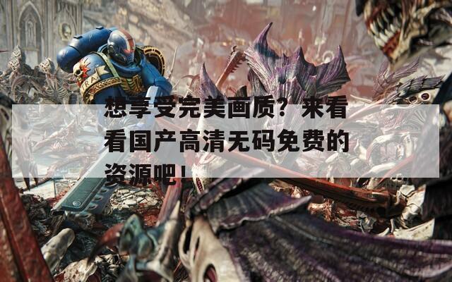 想享受完美画质？来看看国产高清无码免费的资源吧！