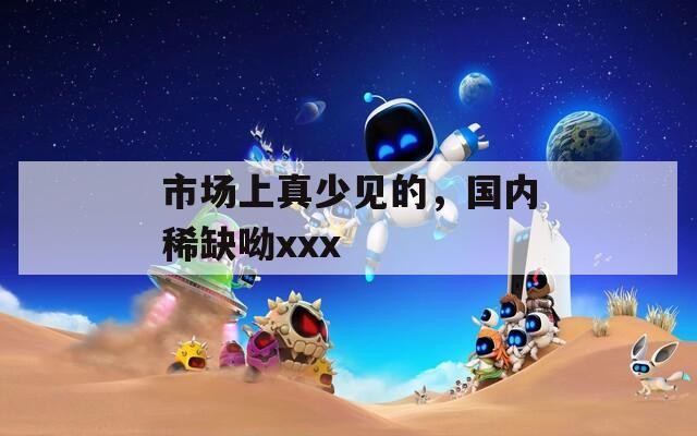 市场上真少见的，国内稀缺呦xxx