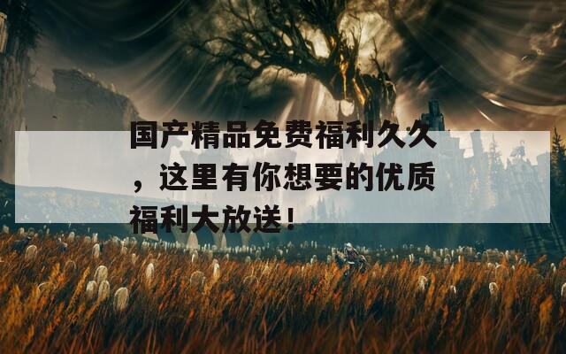 国产精品免费福利久久，这里有你想要的优质福利大放送！