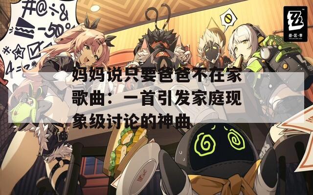 妈妈说只要爸爸不在家歌曲：一首引发家庭现象级讨论的神曲