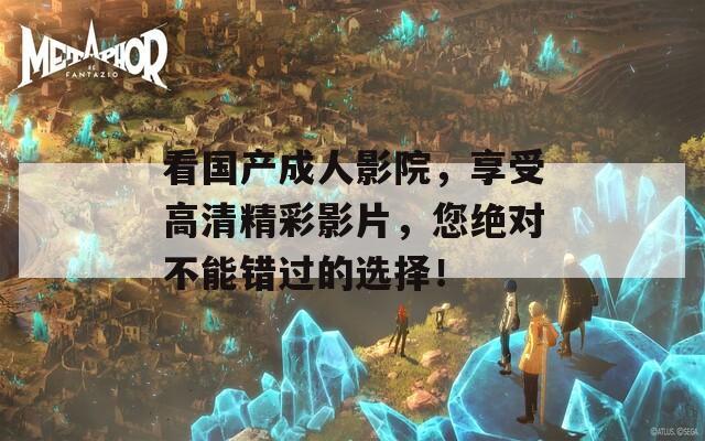 看国产成人影院，享受高清精彩影片，您绝对不能错过的选择！