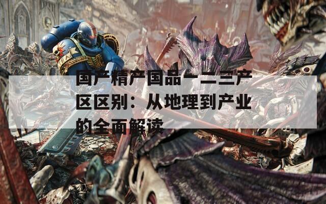 国产精产国品一二三产区区别：从地理到产业的全面解读