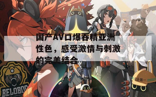 国产AV口爆吞精亚洲性色，感受激情与刺激的完美结合