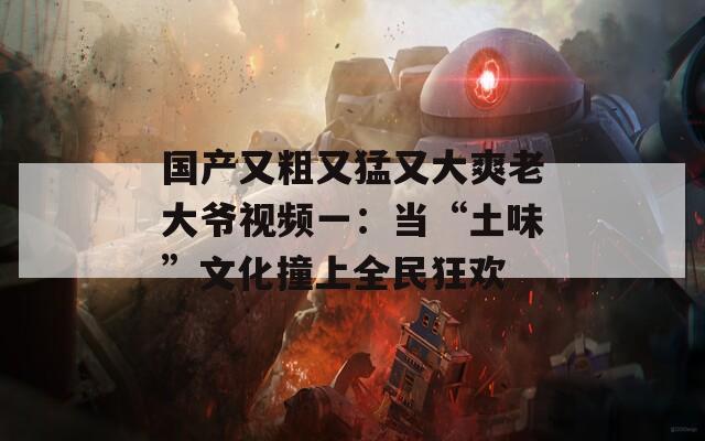 国产又粗又猛又大爽老大爷视频一：当“土味”文化撞上全民狂欢