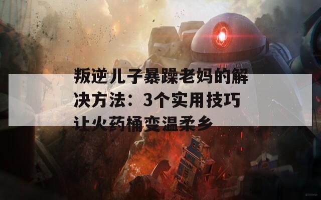 叛逆儿子暴躁老妈的解决方法：3个实用技巧让火药桶变温柔乡