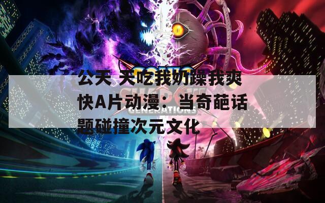 公天 天吃我奶躁我爽快A片动漫：当奇葩话题碰撞次元文化