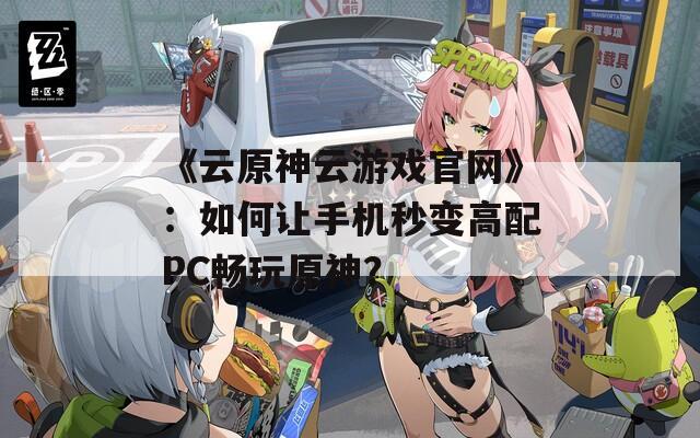 《云原神云游戏官网》：如何让手机秒变高配PC畅玩原神？