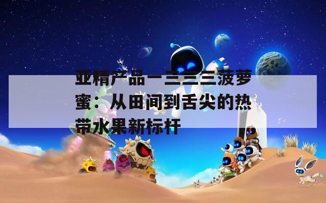 亚精产品一三三三菠萝蜜：从田间到舌尖的热带水果新标杆
