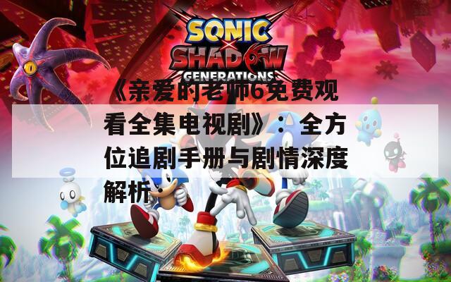 《亲爱的老师6免费观看全集电视剧》：全方位追剧手册与剧情深度解析