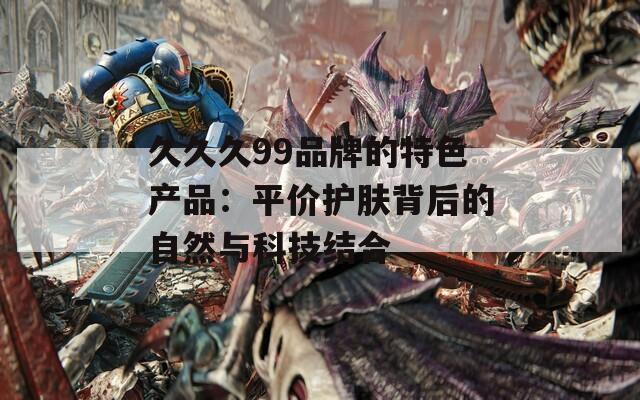 久久久99品牌的特色产品：平价护肤背后的自然与科技结合