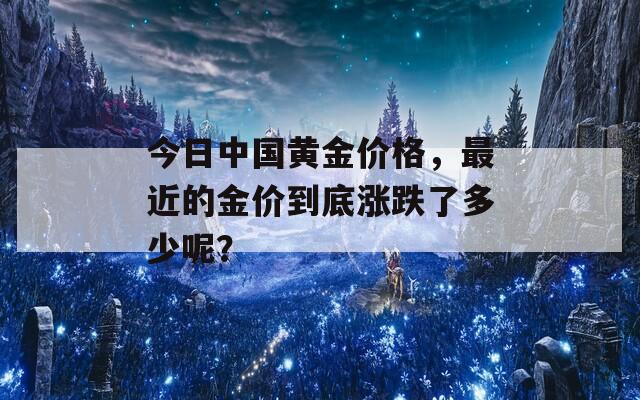 今日中国黄金价格，最近的金价到底涨跌了多少呢？