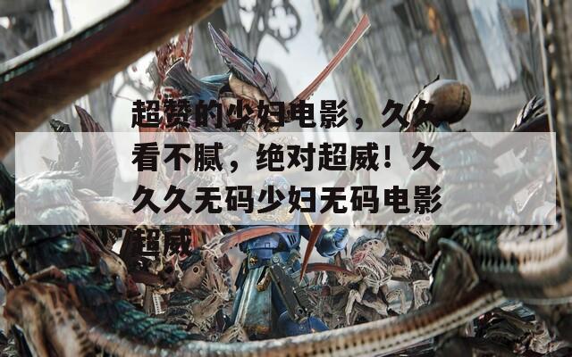 超赞的少妇电影，久久看不腻，绝对超威！久久久无码少妇无码电影超威