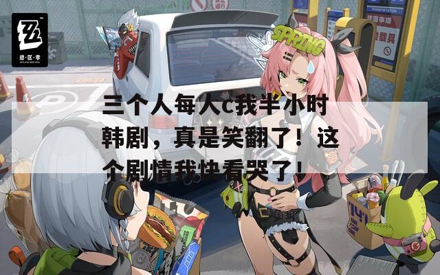 三个人每人c我半小时韩剧，真是笑翻了！这个剧情我快看哭了！