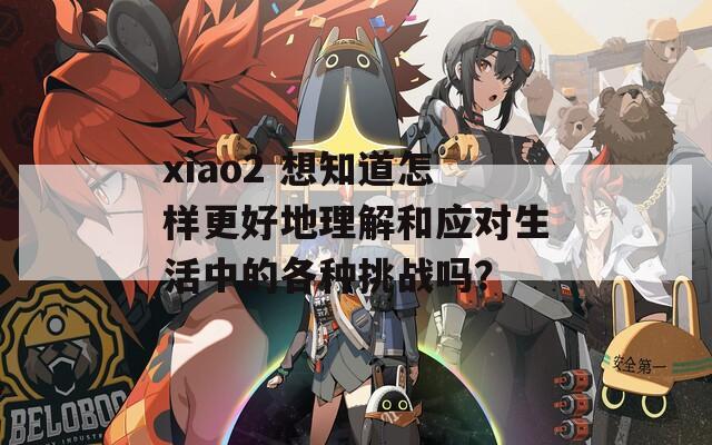 xiao2 想知道怎样更好地理解和应对生活中的各种挑战吗？