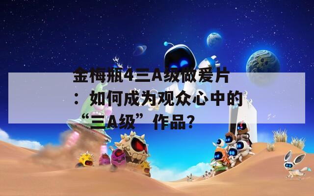 金梅瓶4三A级做爰片：如何成为观众心中的“三A级”作品？