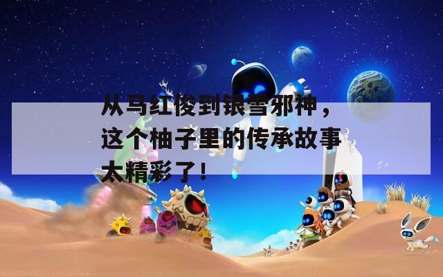 从马红俊到银雪邪神，这个柚子里的传承故事太精彩了！