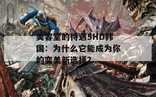 美容室的待遇5HD韩国：为什么它能成为你的变美新选择？