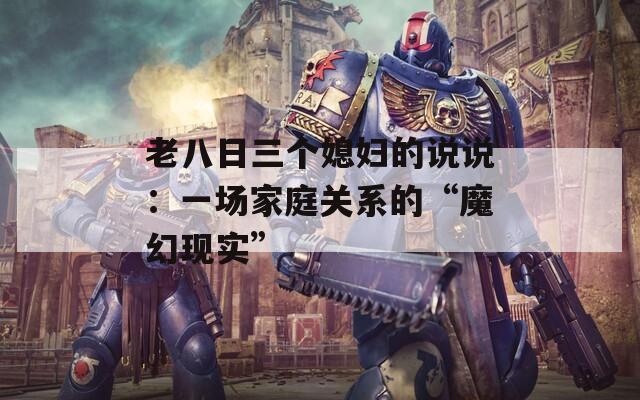 老八日三个媳妇的说说：一场家庭关系的“魔幻现实”