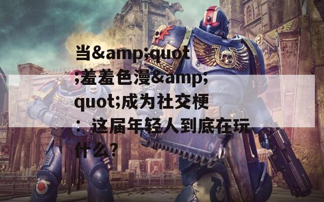 当&quot;羞羞色漫&quot;成为社交梗：这届年轻人到底在玩什么？