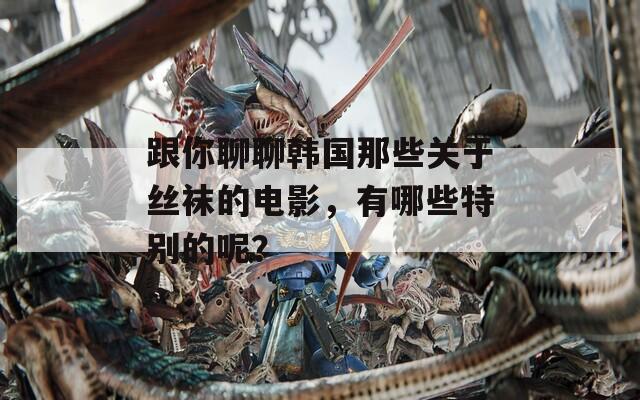 跟你聊聊韩国那些关于丝袜的电影，有哪些特别的呢？