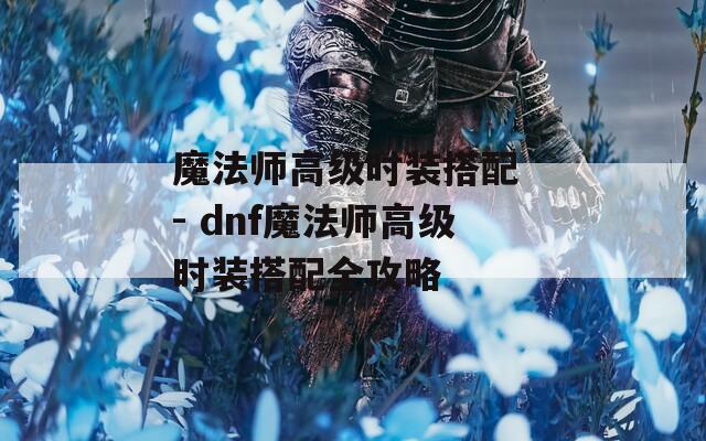 魔法师高级时装搭配 - dnf魔法师高级时装搭配全攻略