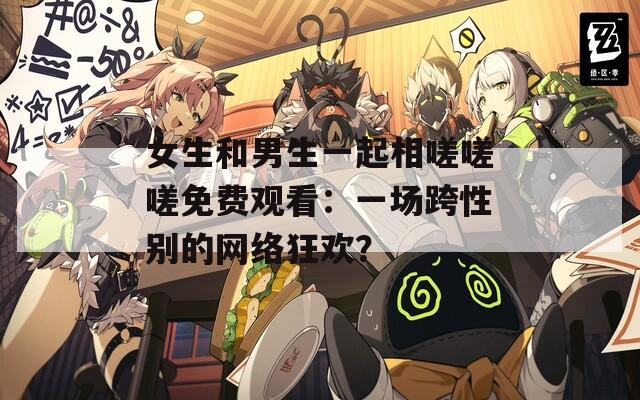 女生和男生一起相嗟嗟嗟免费观看：一场跨性别的网络狂欢？