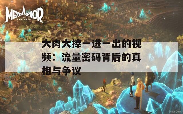 大肉大捧一进一出的视频：流量密码背后的真相与争议