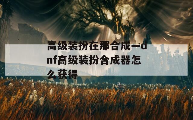 高级装扮在那合成—dnf高级装扮合成器怎么获得