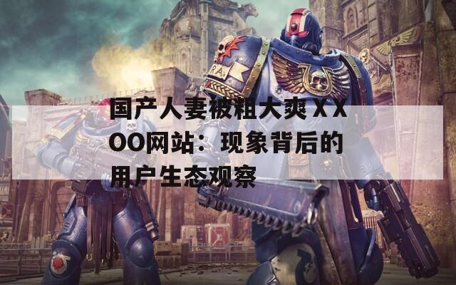 国产人妻被粗大爽ⅩXOO网站：现象背后的用户生态观察