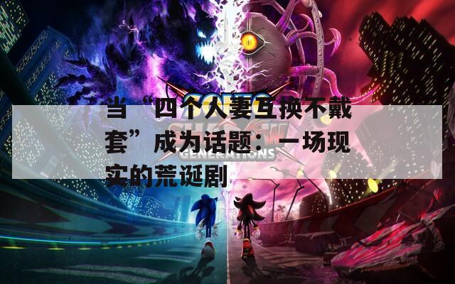 当“四个人妻互换不戴套”成为话题：一场现实的荒诞剧