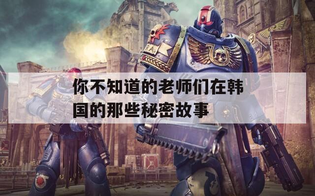 你不知道的老师们在韩国的那些秘密故事