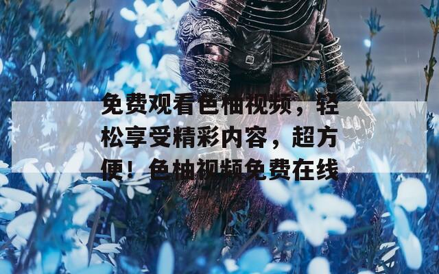 免费观看色柚视频，轻松享受精彩内容，超方便！色柚视频免费在线
