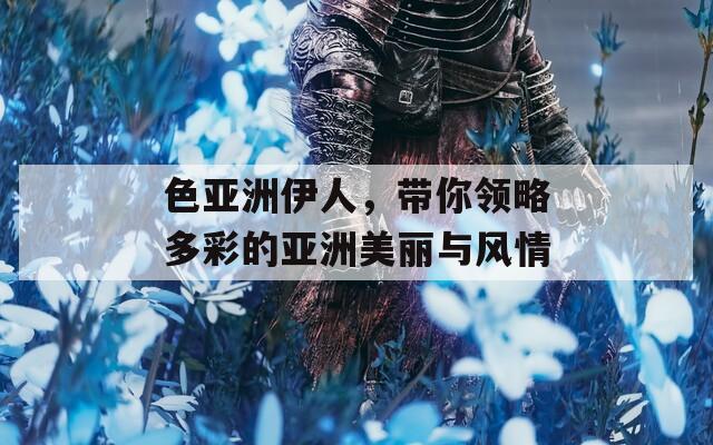 色亚洲伊人，带你领略多彩的亚洲美丽与风情