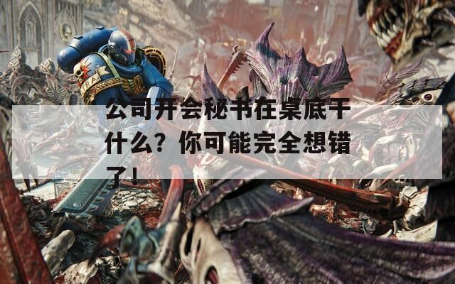 公司开会秘书在桌底干什么？你可能完全想错了！