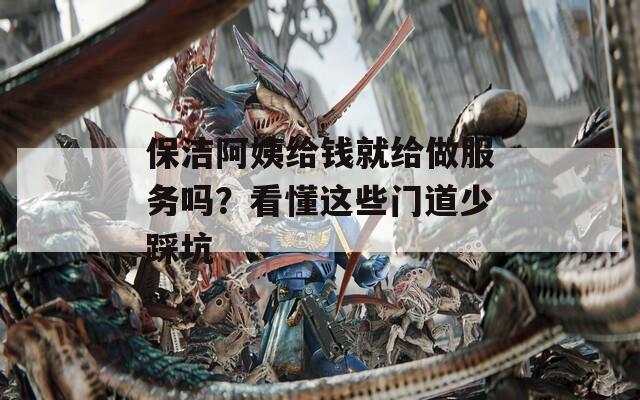 保洁阿姨给钱就给做服务吗？看懂这些门道少踩坑