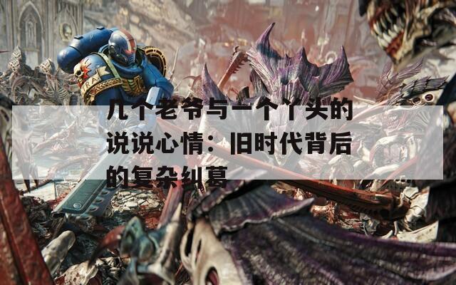 几个老爷与一个丫头的说说心情：旧时代背后的复杂纠葛