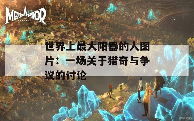 世界上最大阳器的人图片：一场关于猎奇与争议的讨论