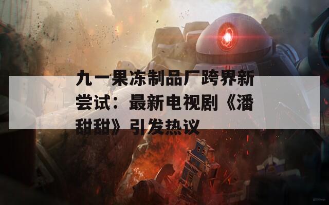九一果冻制品厂跨界新尝试：最新电视剧《潘甜甜》引发热议