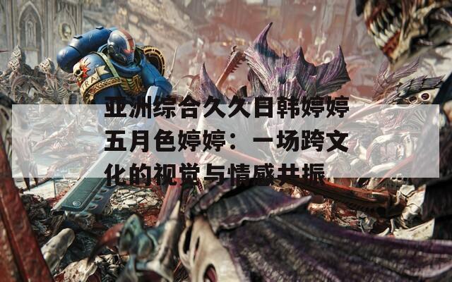 亚洲综合久久日韩婷婷五月色婷婷：一场跨文化的视觉与情感共振