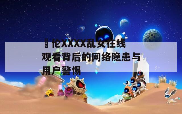 亂伦XXXX乱女在线观看背后的网络隐患与用户警惕