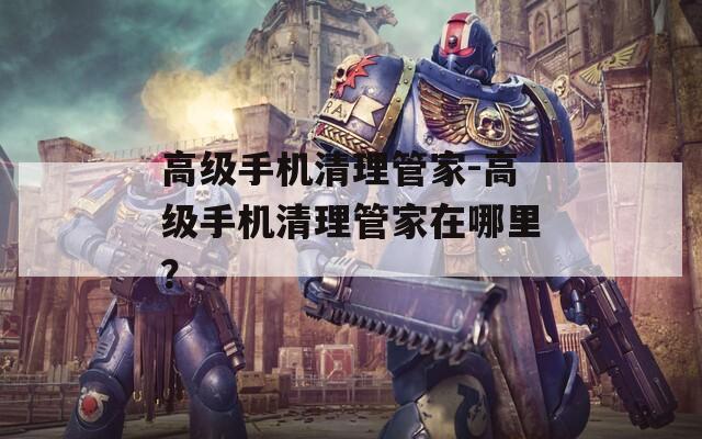高级手机清理管家-高级手机清理管家在哪里？