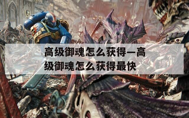 高级御魂怎么获得—高级御魂怎么获得最快