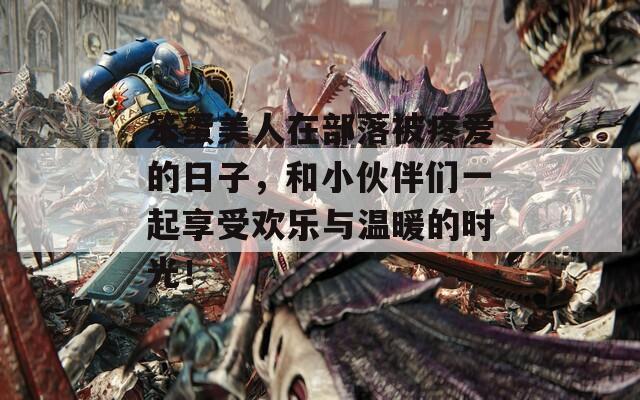 笨蛋美人在部落被疼爱的日子，和小伙伴们一起享受欢乐与温暖的时光！