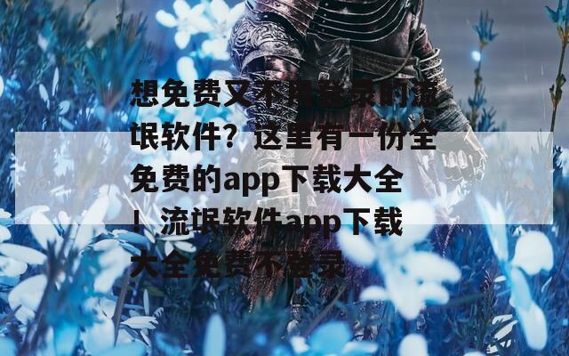 想免费又不用登录的流氓软件？这里有一份全免费的app下载大全！流氓软件app下载大全免费不登录