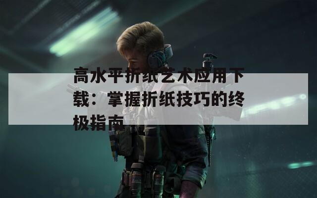 高水平折纸艺术应用下载：掌握折纸技巧的终极指南
