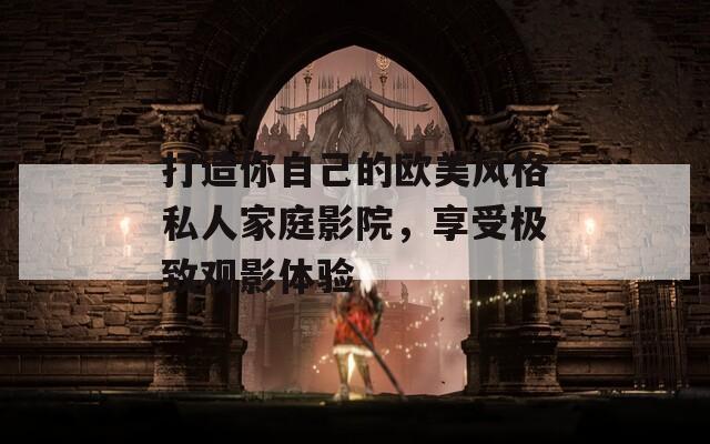 打造你自己的欧美风格私人家庭影院，享受极致观影体验